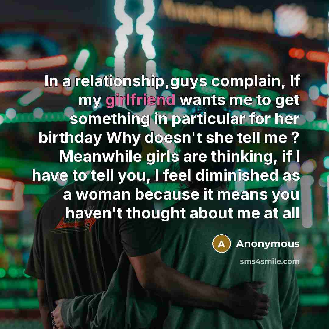 “In a relationship,guys complain, If my girlfriend wants me to get something in particular for her birthday Why doesn't she tell me ? Meanwhile girls are thinking, if I have to tell you, I feel diminished as a woman because it means you haven't thought about me at all” quote by Anonymous
