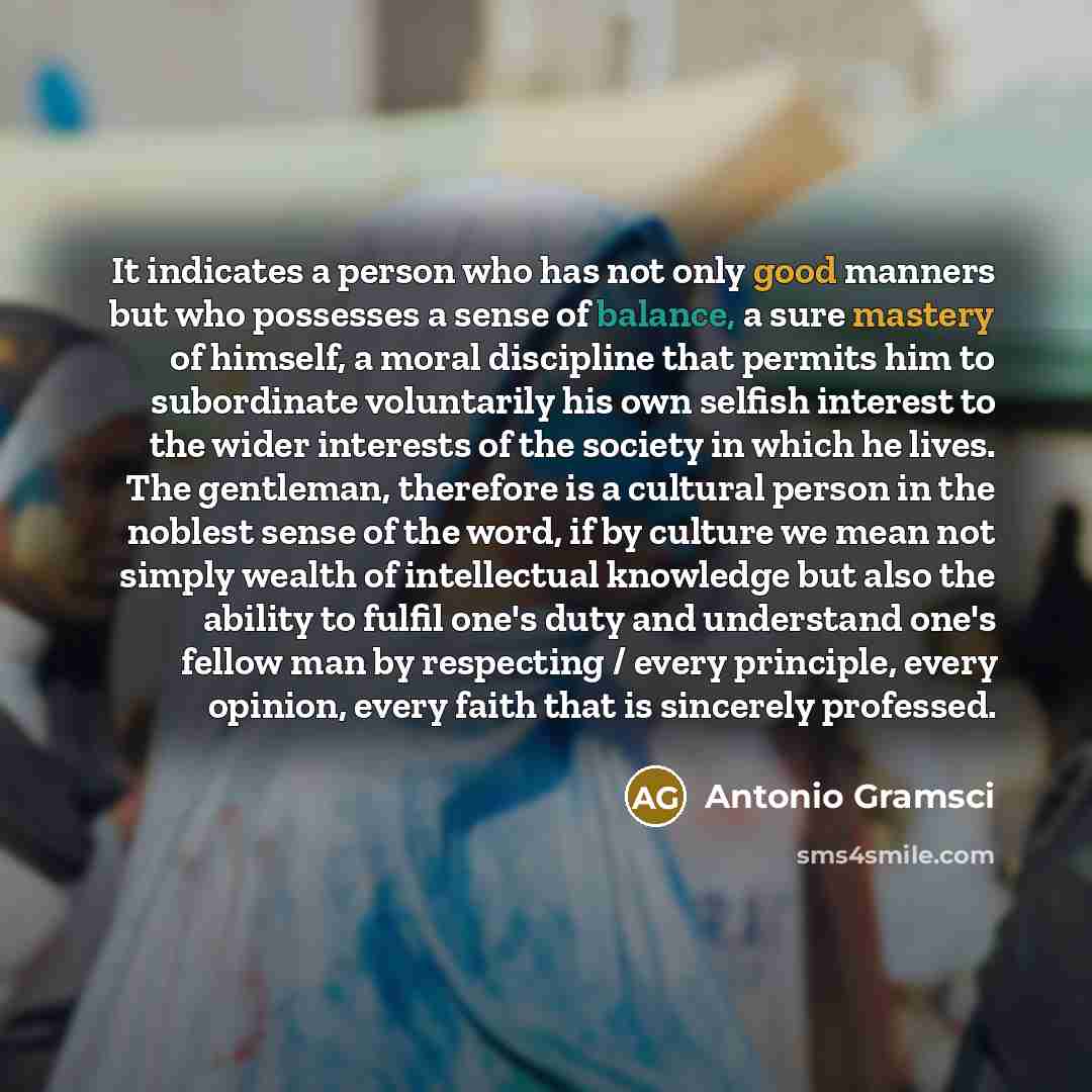 “It indicates a person who has not only good manners but who possesses a sense of balance, a sure mastery of himself, a moral discipline that permits him to subordinate voluntarily his own selfish interest to the wider interests of the society in which he lives. The gentleman, therefore is a…” quote by Antonio Gramsci