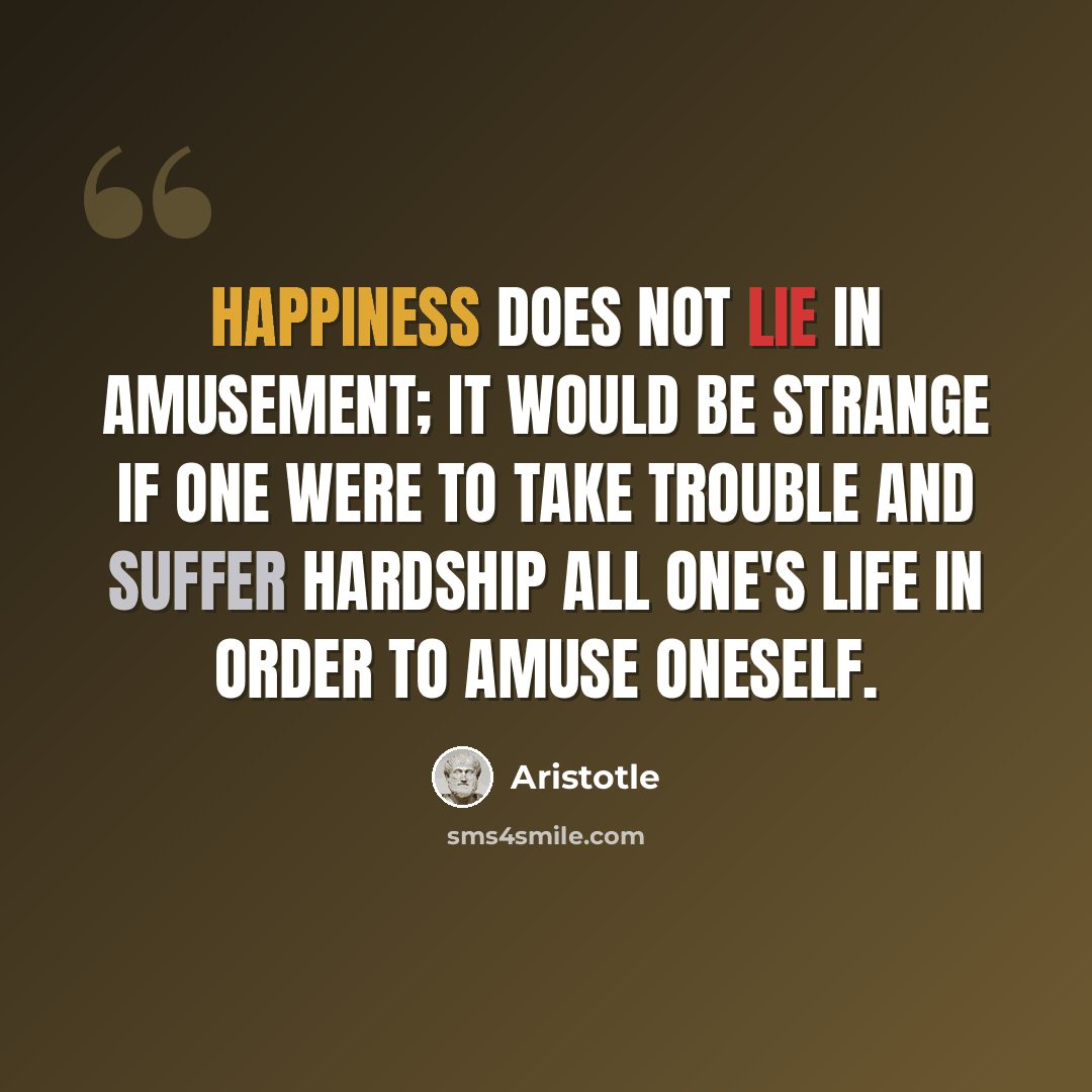 “Happiness does not lie in amusement; it would be strange if one were to take trouble and suffer hardship all one's life in order to amuse oneself.” quote by Aristotle