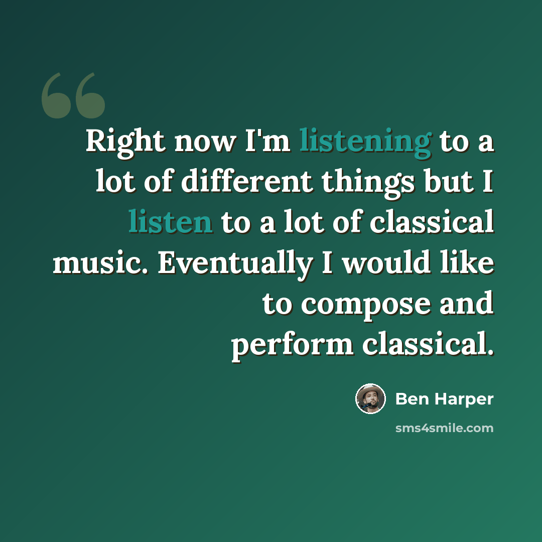 “Right now I'm listening to a lot of different things but I listen to a lot of classical music. Eventually I would like to compose and perform classical.” quote by Ben Harper