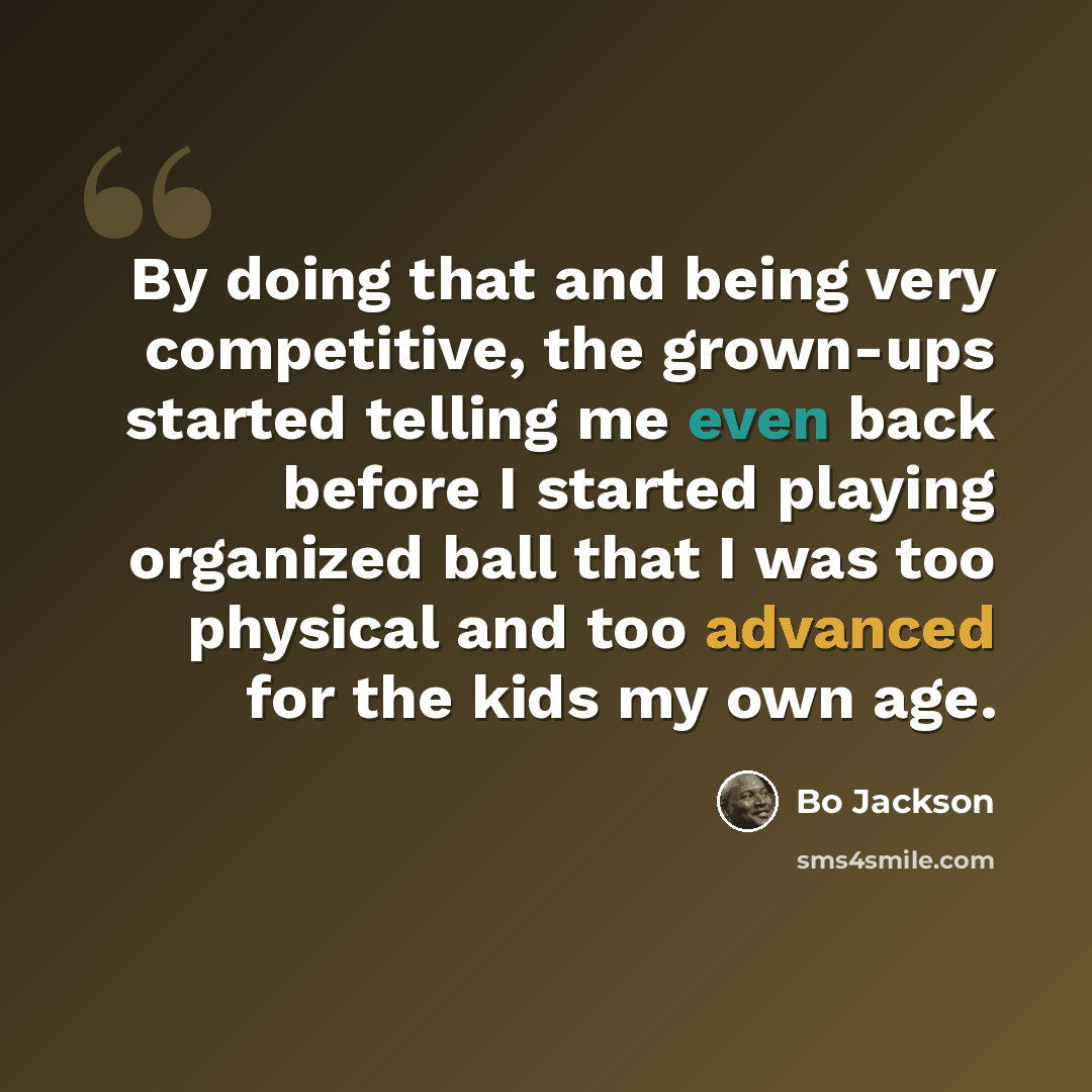 “By doing that and being very competitive, the grown-ups started telling me even back before I started playing organized ball that I was too physical and too advanced for the kids my own age.” quote by Bo Jackson