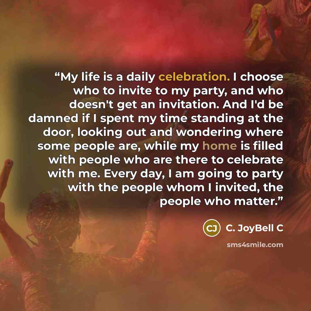 “My life is a daily celebration. I choose who to invite to my party, and who doesn't get an invitation. And I'd be damned if I spent my time standing at the door, looking out and wondering where some people are, while my home is filled with people who are there to celebrate with me. Every day, I am…” quote by C. JoyBell C