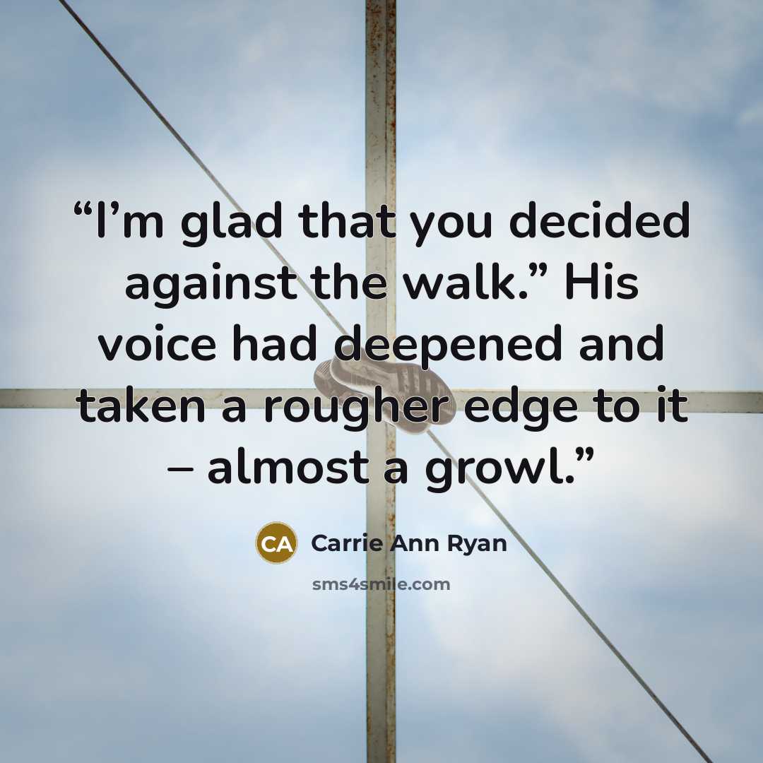 “I’m glad that you decided against the walk.” His voice had deepened and taken a rougher edge to it – almost a growl.” quote by Carrie Ann Ryan