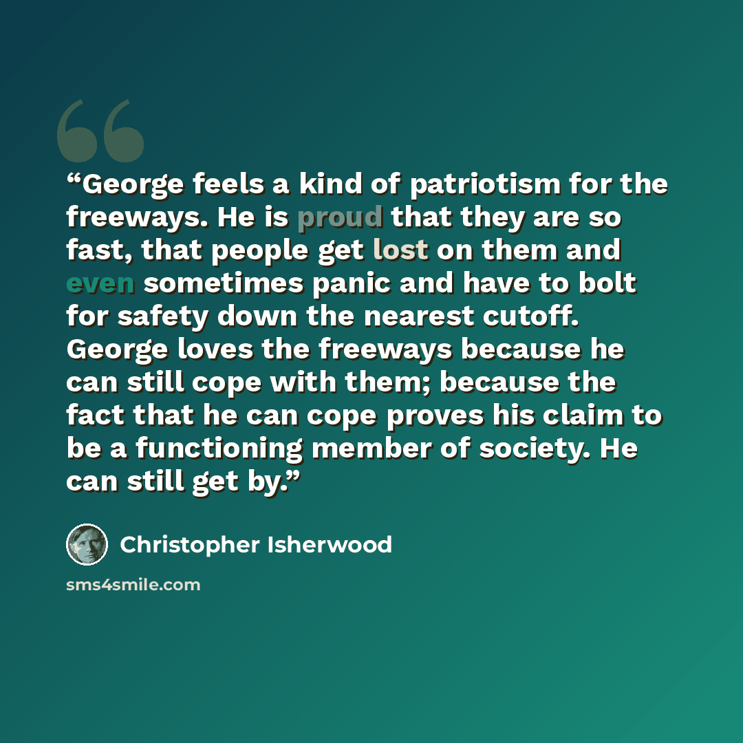 “George feels a kind of patriotism for the freeways. He is proud that they are so fast, that people get lost on them and even sometimes panic and have to bolt for safety down the nearest cutoff. George loves the freeways because he can still cope with them; because the fact that he can cope proves…” quote by Christopher Isherwood