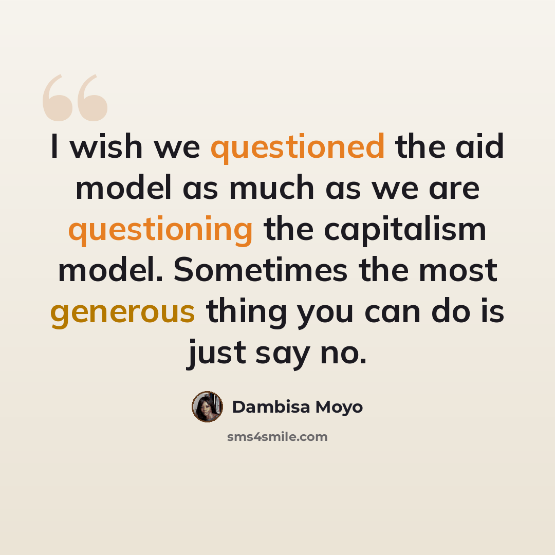 “I wish we questioned the aid model as much as we are questioning the capitalism model. Sometimes the most generous thing you can do is just say no.” quote by Dambisa Moyo