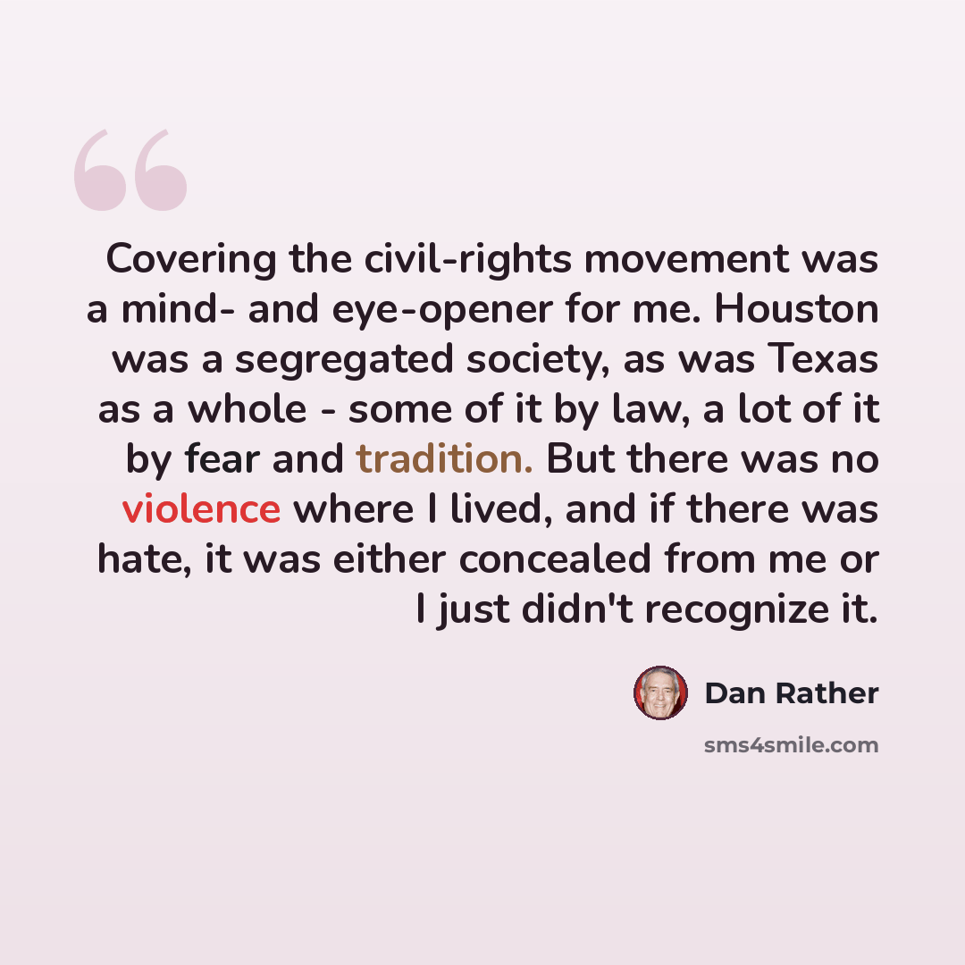 “Covering the civil-rights movement was a mind- and eye-opener for me. Houston was a segregated society, as was Texas as a whole - some of it by law, a lot of it by fear and tradition. But there was no violence where I lived, and if there was hate, it was either concealed from me or I just didn't…” quote by Dan Rather