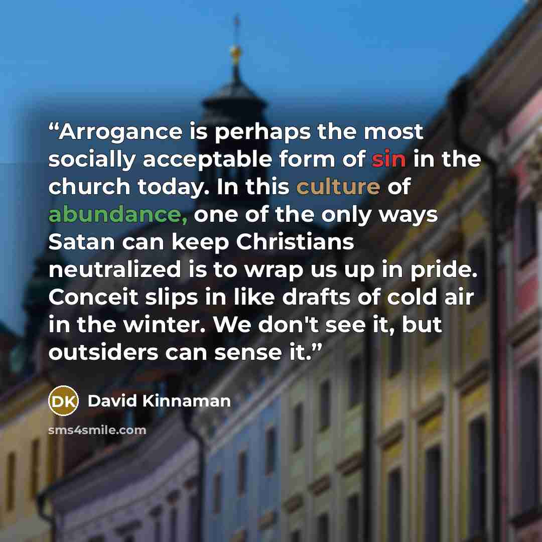 “Arrogance is perhaps the most socially acceptable form of sin in the church today. In this culture of abundance, one of the only ways Satan can keep Christians neutralized is to wrap us up in pride. Conceit slips in like drafts of cold air in the winter. We don't see it, but outsiders can sense it.” quote by David Kinnaman