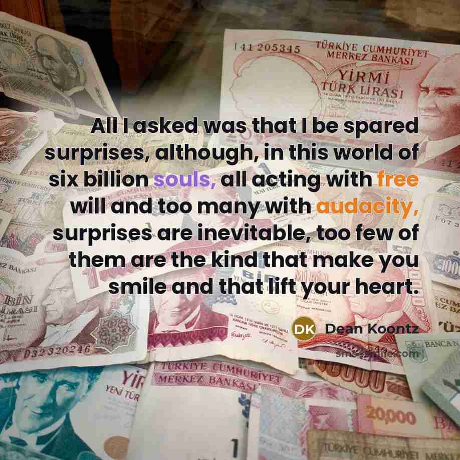 “All I asked was that I be spared surprises, although, in this world of six billion souls, all acting with free will and too many with audacity, surprises are inevitable, too few of them are the kind that make you smile and that lift your heart.” quote by Dean Koontz