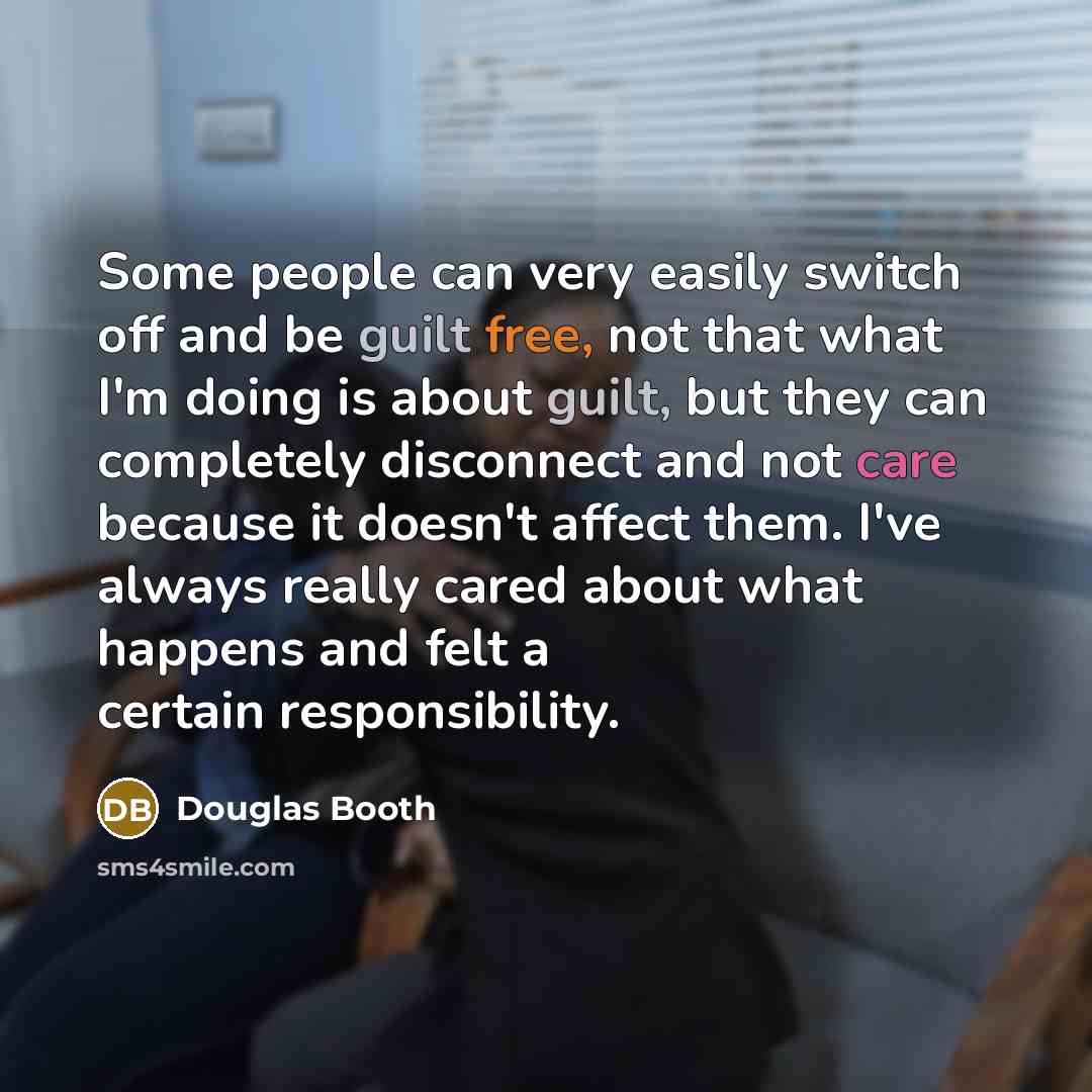 “Some people can very easily switch off and be guilt free, not that what I'm doing is about guilt, but they can completely disconnect and not care because it doesn't affect them. I've always really cared about what happens and felt a certain responsibility.” quote by Douglas Booth