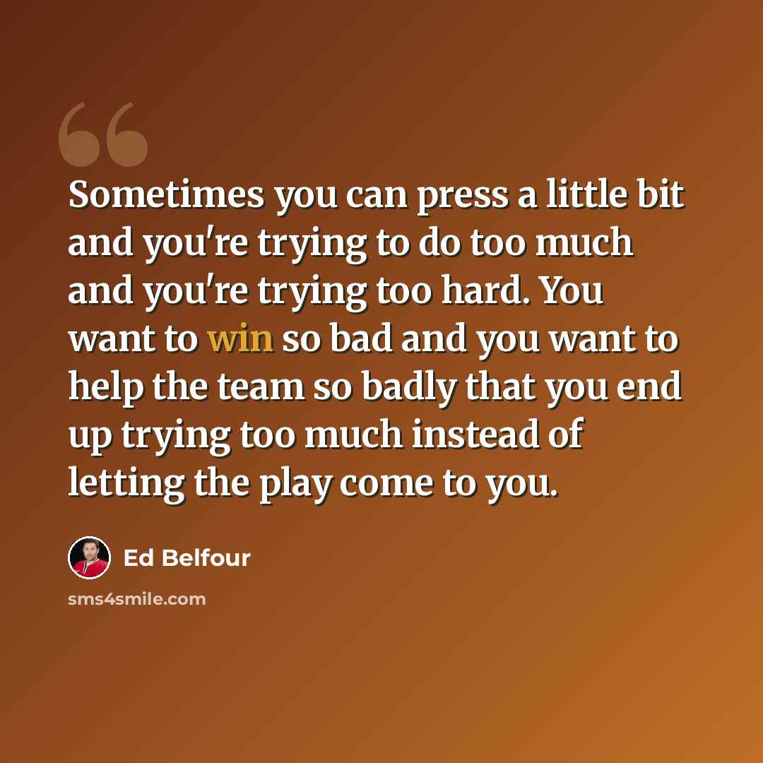 “Sometimes you can press a little bit and you're trying to do too much and you're trying too hard. You want to win so bad and you want to help the team so badly that you end up trying too much instead of letting the play come to you.” quote by Ed Belfour