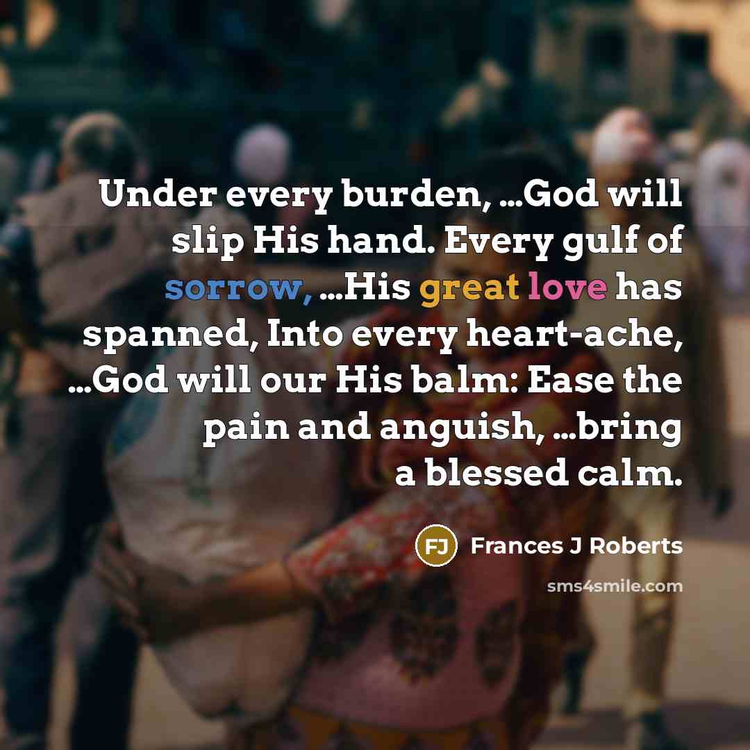“Under every burden, …God will slip His hand. Every gulf of sorrow, …His great love has spanned, Into every heart-ache, …God will our His balm: Ease the pain and anguish, …bring a blessed calm.” quote by Frances J Roberts