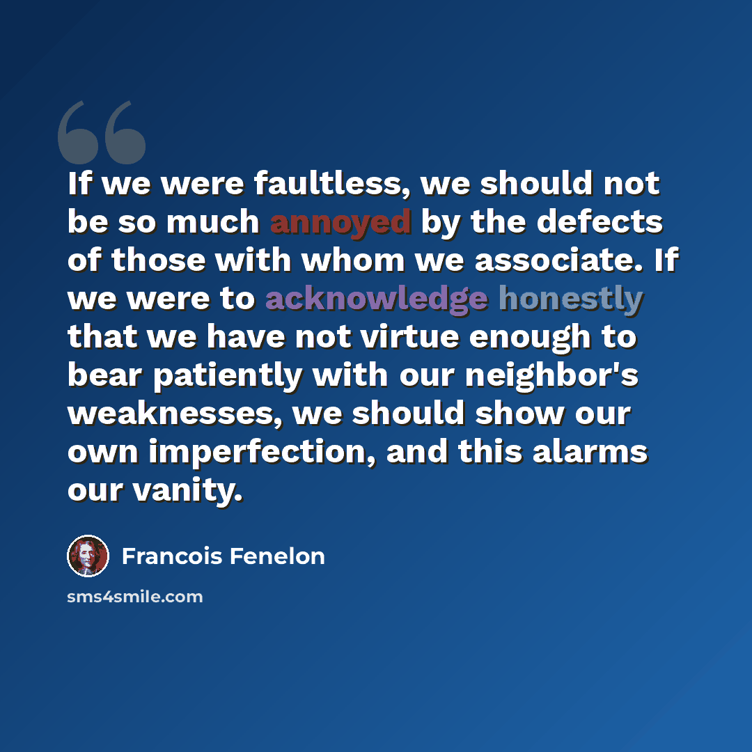 “If we were faultless, we should not be so much annoyed by the defects of those with whom we associate. If we were to acknowledge honestly that we have not virtue enough to bear patiently with our neighbor's weaknesses, we should show our own imperfection, and this alarms our vanity.” quote by Francois Fenelon