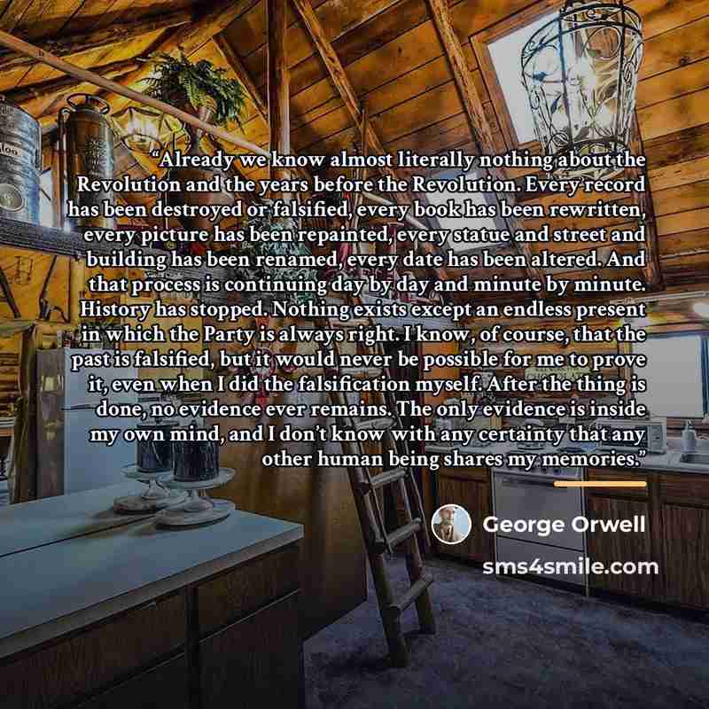 “Already we know almost literally nothing about the Revolution and the years before the Revolution. Every record has been destroyed or falsified, every book has been rewritten, every picture has been repainted, every statue and street and building has been renamed, every date has been altered. And…” quote by George Orwell