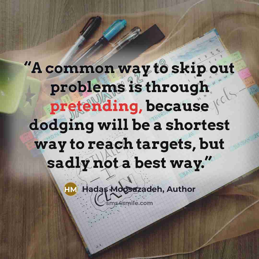 “A common way to skip out problems is through pretending, because dodging will be a shortest way to reach targets, but sadly not a best way.” quote by Hadas Moosazadeh, Author
