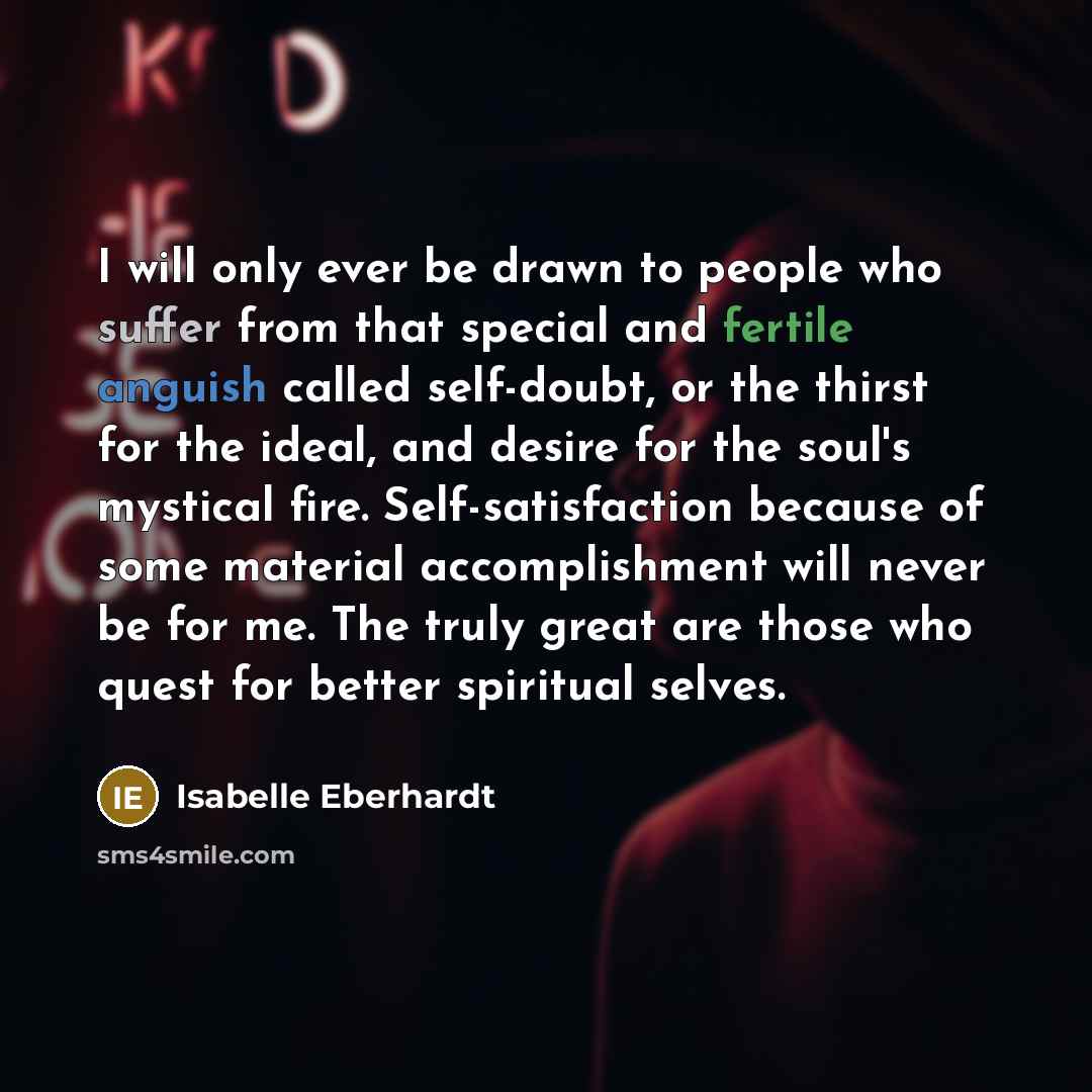 “I will only ever be drawn to people who suffer from that special and fertile anguish called self-doubt, or the thirst for the ideal, and desire for the soul's mystical fire. Self-satisfaction because of some material accomplishment will never be for me. The truly great are those who quest for…” quote by Isabelle Eberhardt