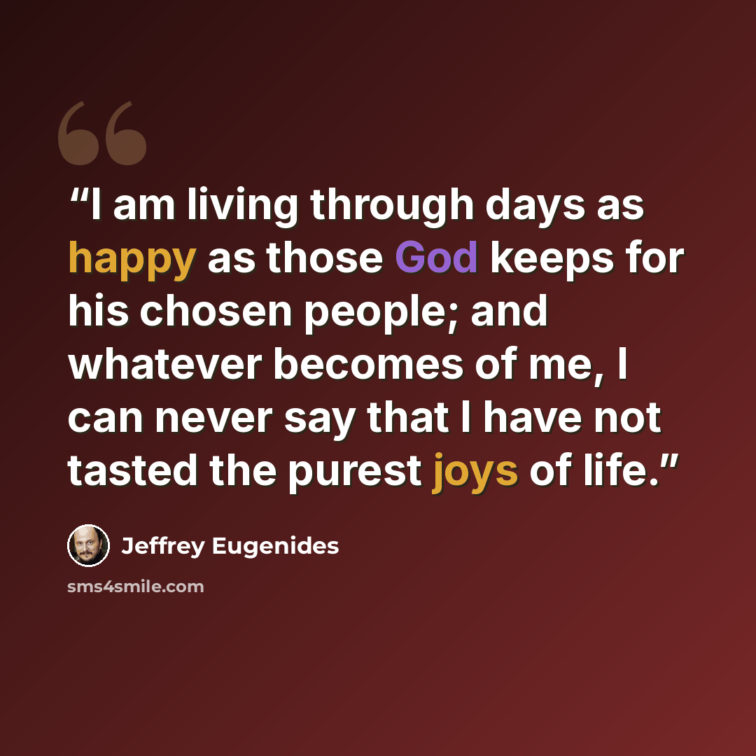 “I am living through days as happy as those God keeps for his chosen people; and whatever becomes of me, I can never say that I have not tasted the purest joys of life.” quote by Jeffrey Eugenides