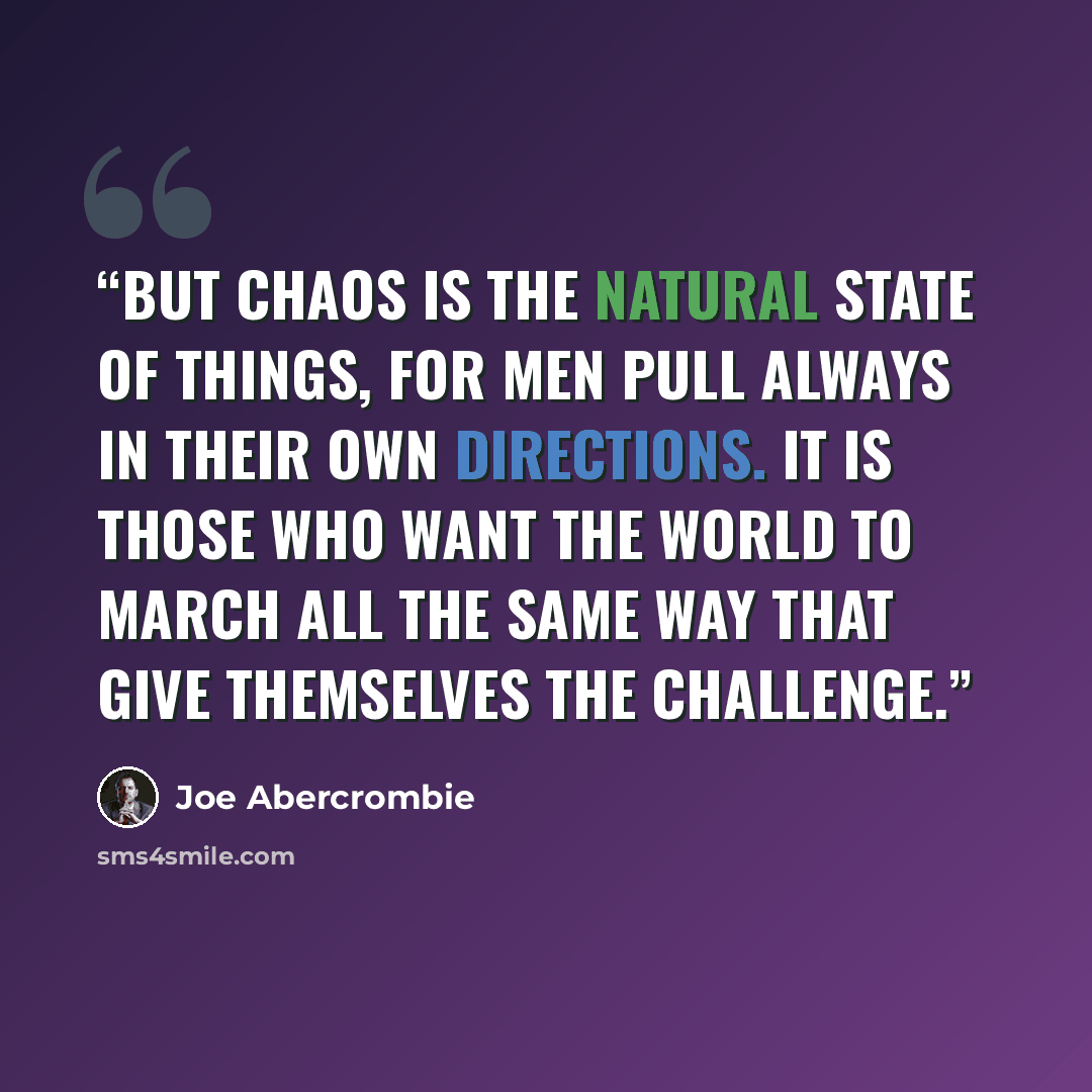 “But chaos is the natural state of things, for men pull always in their own directions. It is those who want the world to march all the same way that give themselves the challenge.” quote by Joe Abercrombie