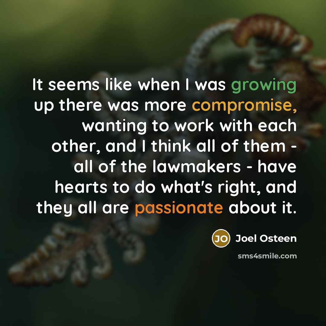 “It seems like when I was growing up there was more compromise, wanting to work with each other, and I think all of them - all of the lawmakers - have hearts to do what's right, and they all are passionate about it.” quote by Joel Osteen