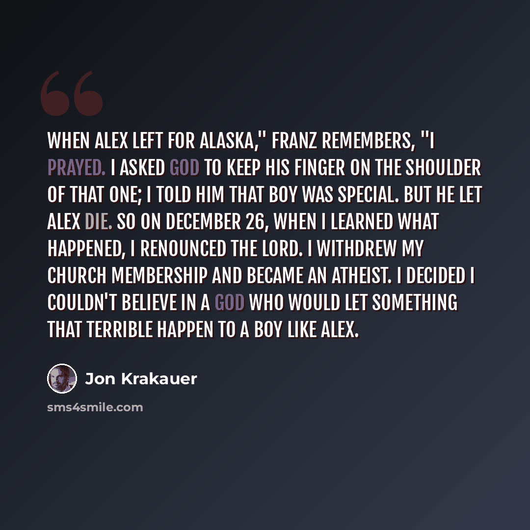 “When Alex left for Alaska," Franz remembers, "I prayed. I asked God to keep his finger on the shoulder of that one; I told him that boy was special. But he let Alex die. So on December 26, when I learned what happened, I renounced the Lord. I withdrew my church membership and became an atheist. I…” quote by Jon Krakauer