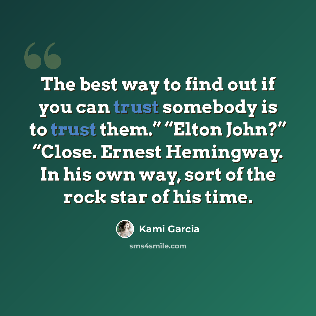 “The best way to find out if you can trust somebody is to trust them.” “Elton John?” “Close. Ernest Hemingway. In his own way, sort of the rock star of his time.” quote by Kami Garcia