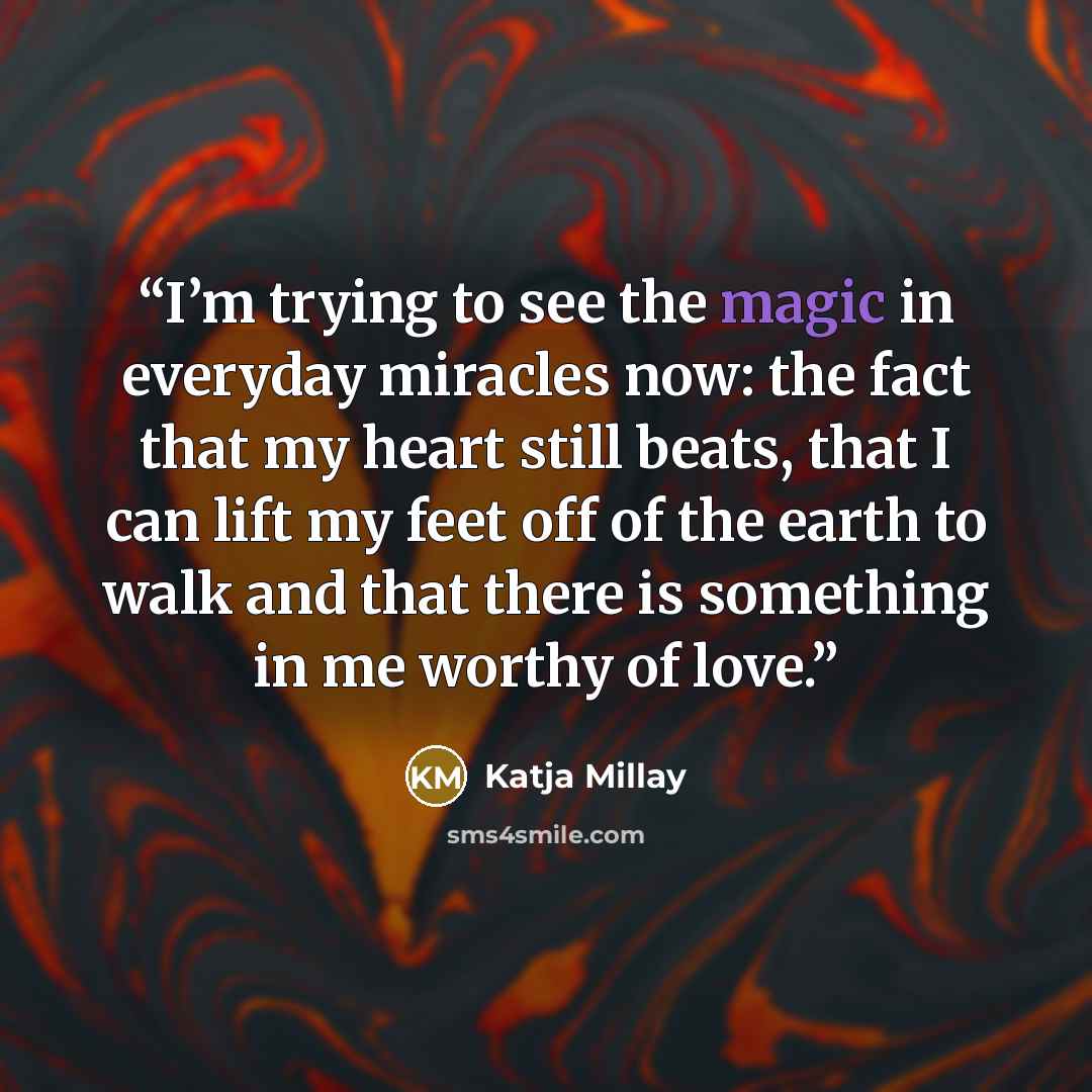 “I’m trying to see the magic in everyday miracles now: the fact that my heart still beats, that I can lift my feet off of the earth to walk and that there is something in me worthy of love.” quote by Katja Millay