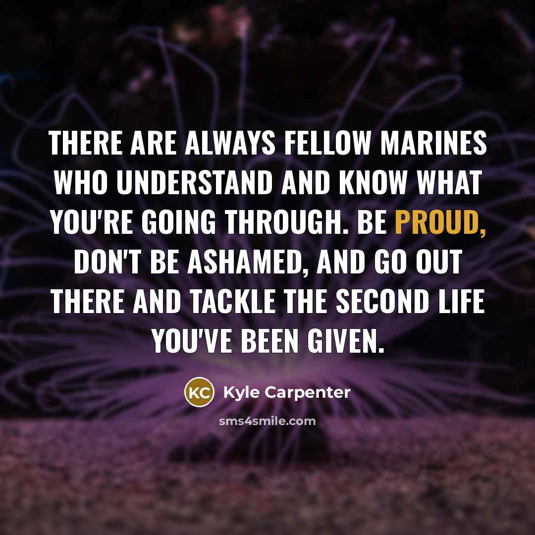 “There are always fellow Marines who understand and know what you're going through. Be proud, don't be ashamed, and go out there and tackle the second life you've been given.” quote by Kyle Carpenter