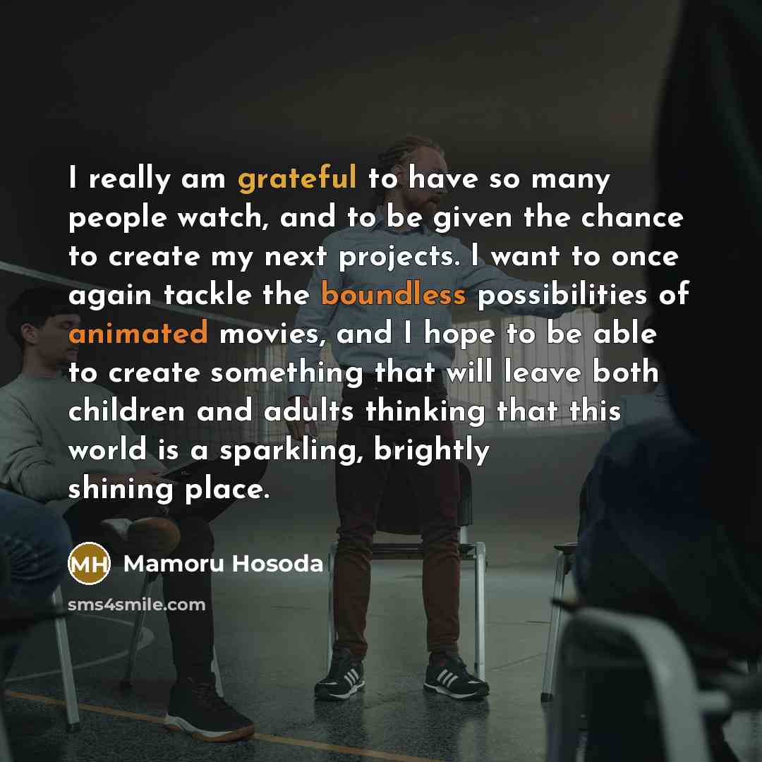 “I really am grateful to have so many people watch, and to be given the chance to create my next projects. I want to once again tackle the boundless possibilities of animated movies, and I hope to be able to create something that will leave both children and adults thinking that this world is a…” quote by Mamoru Hosoda