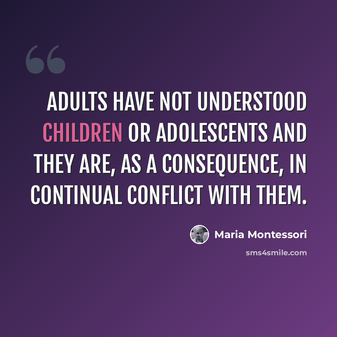 “Adults have not understood children or adolescents and they are, as a consequence, in continual conflict with them.” quote by Maria Montessori