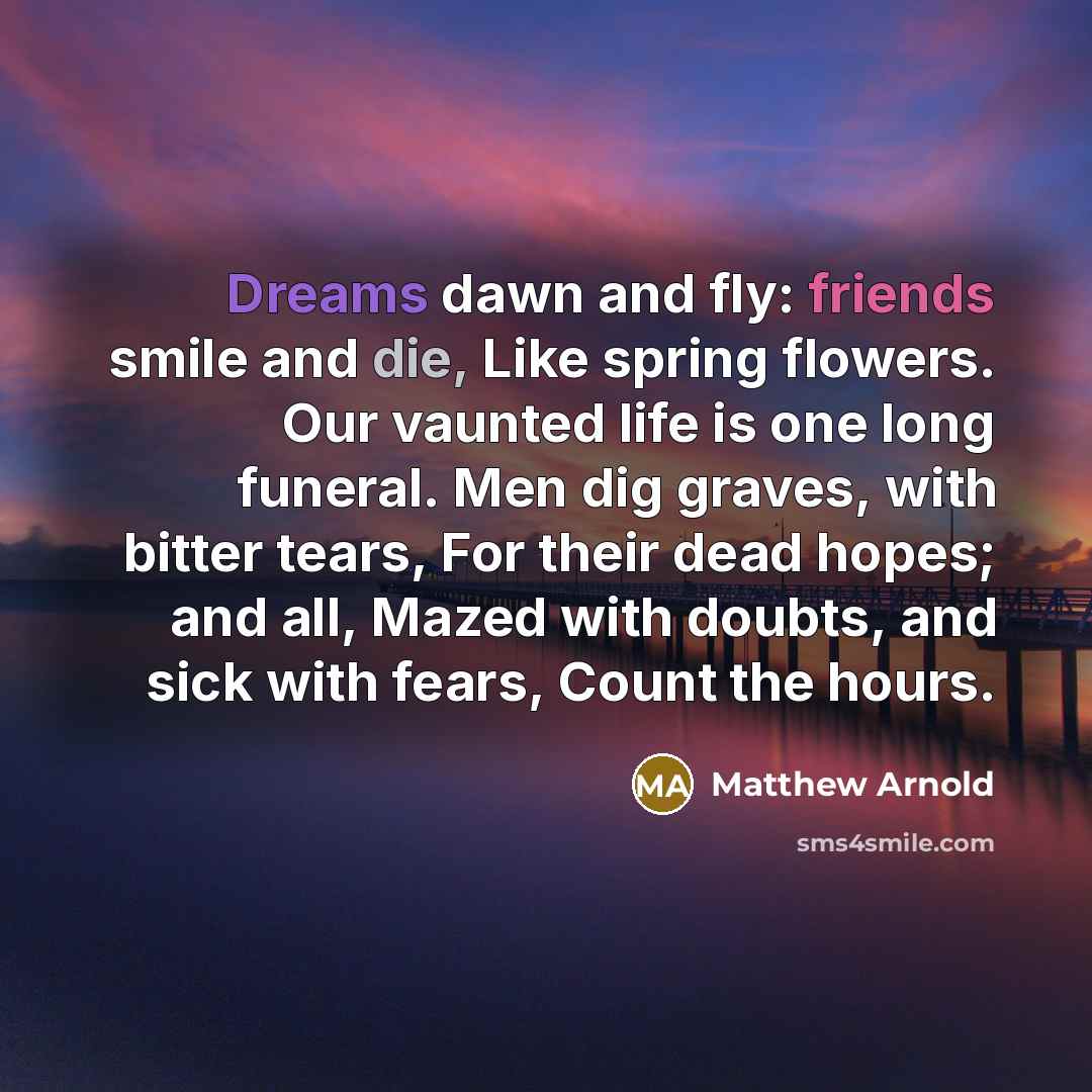 “Dreams dawn and fly: friends smile and die, Like spring flowers. Our vaunted life is one long funeral. Men dig graves, with bitter tears, For their dead hopes; and all, Mazed with doubts, and sick with fears, Count the hours.” quote by Matthew Arnold