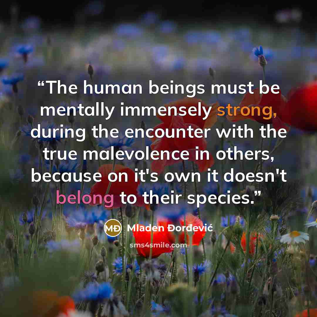 “The human beings must be mentally immensely strong, during the encounter with the true malevolence in others, because on it's own it doesn't belong to their species.” quote by Mladen Đorđević