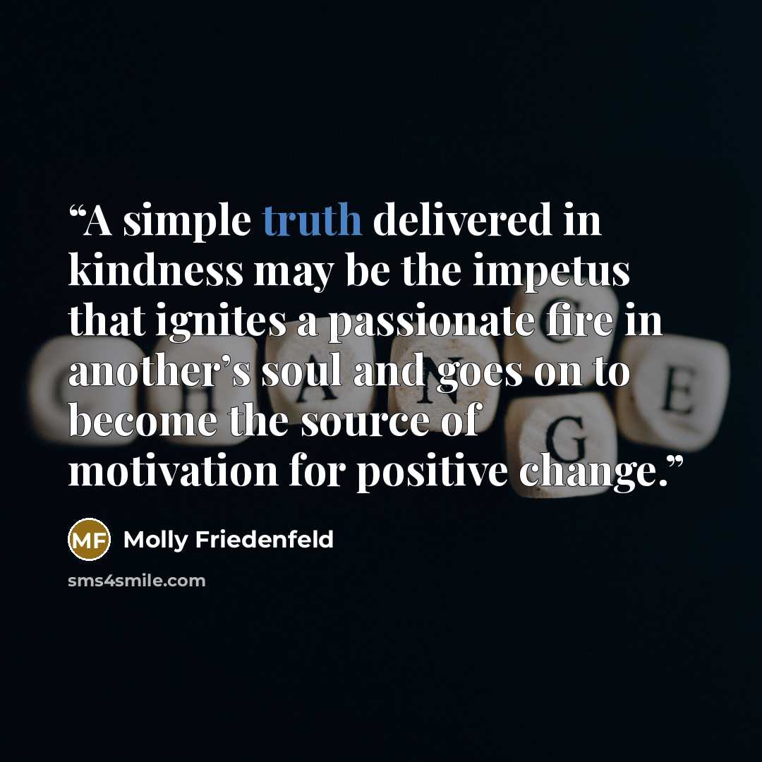 “A simple truth delivered in kindness may be the impetus that ignites a passionate fire in another’s soul and goes on to become the source of motivation for positive change.” quote by Molly Friedenfeld