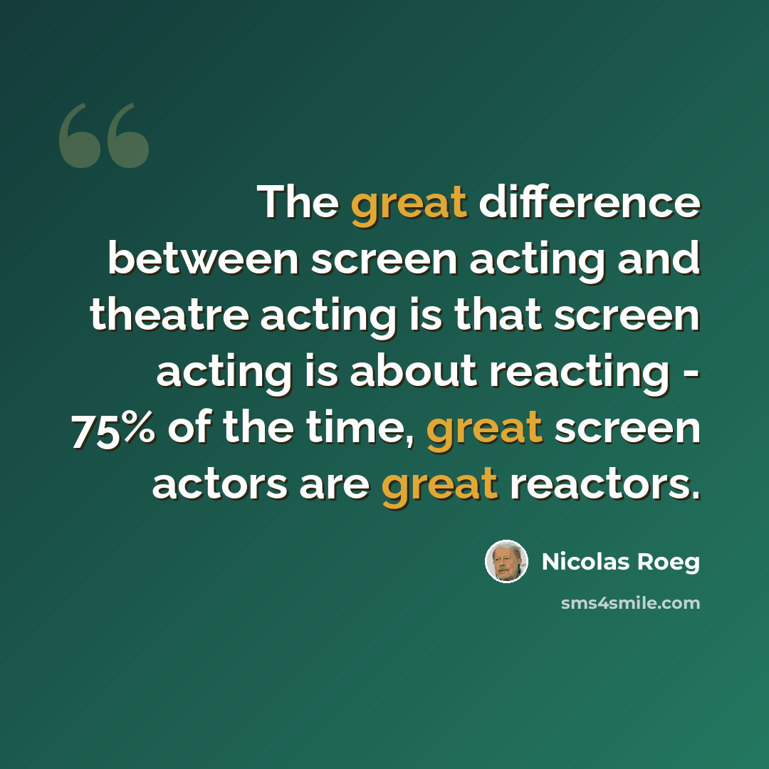 “The great difference between screen acting and theatre acting is that screen acting is about reacting - 75% of the time, great screen actors are great reactors.” quote by Nicolas Roeg