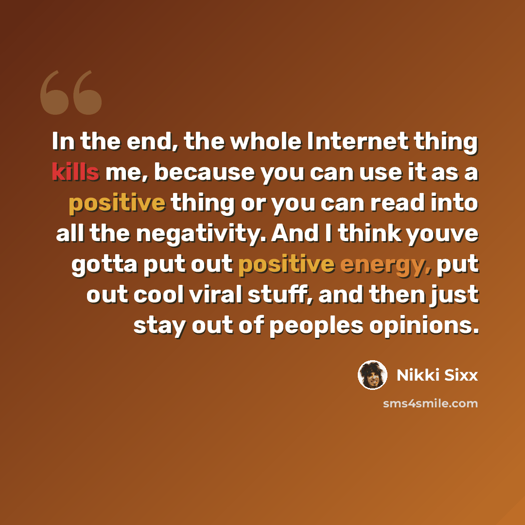 “In the end, the whole Internet thing kills me, because you can use it as a positive thing or you can read into all the negativity. And I think youve gotta put out positive energy, put out cool viral stuff, and then just stay out of peoples opinions.” quote by Nikki Sixx