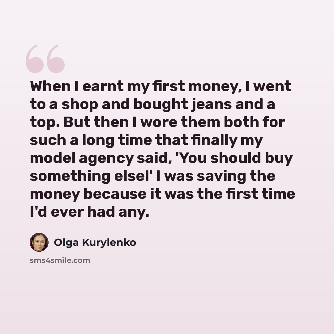 “When I earnt my first money, I went to a shop and bought jeans and a top. But then I wore them both for such a long time that finally my model agency said, 'You should buy something else!' I was saving the money because it was the first time I'd ever had any.” quote by Olga Kurylenko
