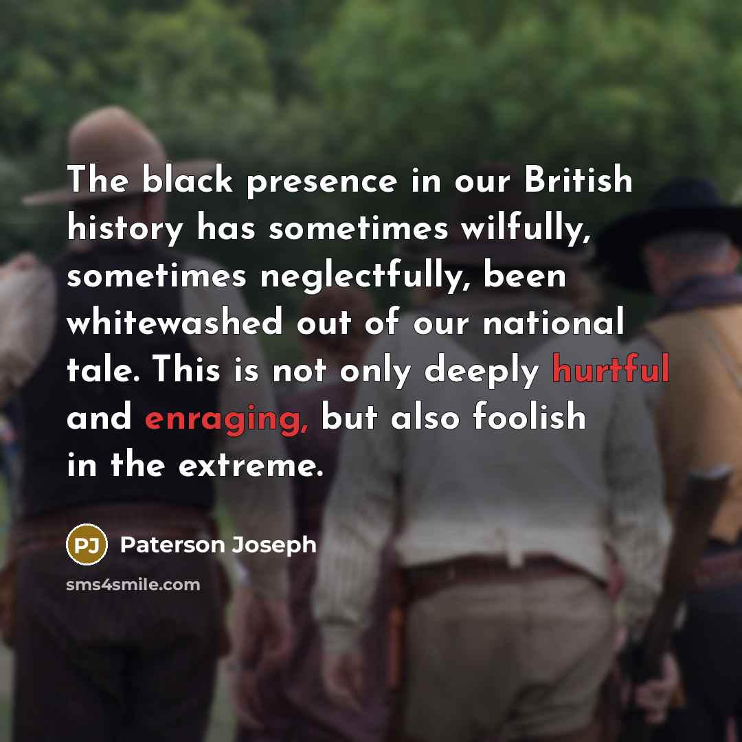 “The black presence in our British history has sometimes wilfully, sometimes neglectfully, been whitewashed out of our national tale. This is not only deeply hurtful and enraging, but also foolish in the extreme.” quote by Paterson Joseph