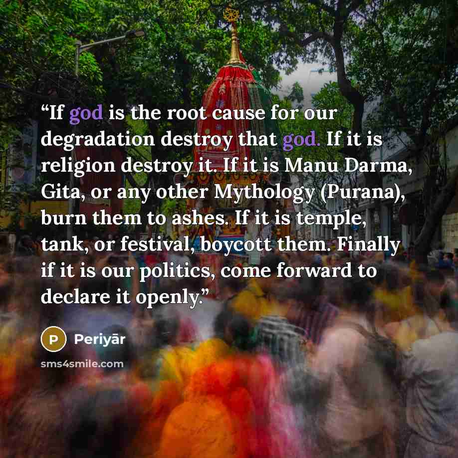 “If god is the root cause for our degradation destroy that god. If it is religion destroy it. If it is Manu Darma, Gita, or any other Mythology (Purana), burn them to ashes. If it is temple, tank, or festival, boycott them. Finally if it is our politics, come forward to declare it openly.” quote by Periyār