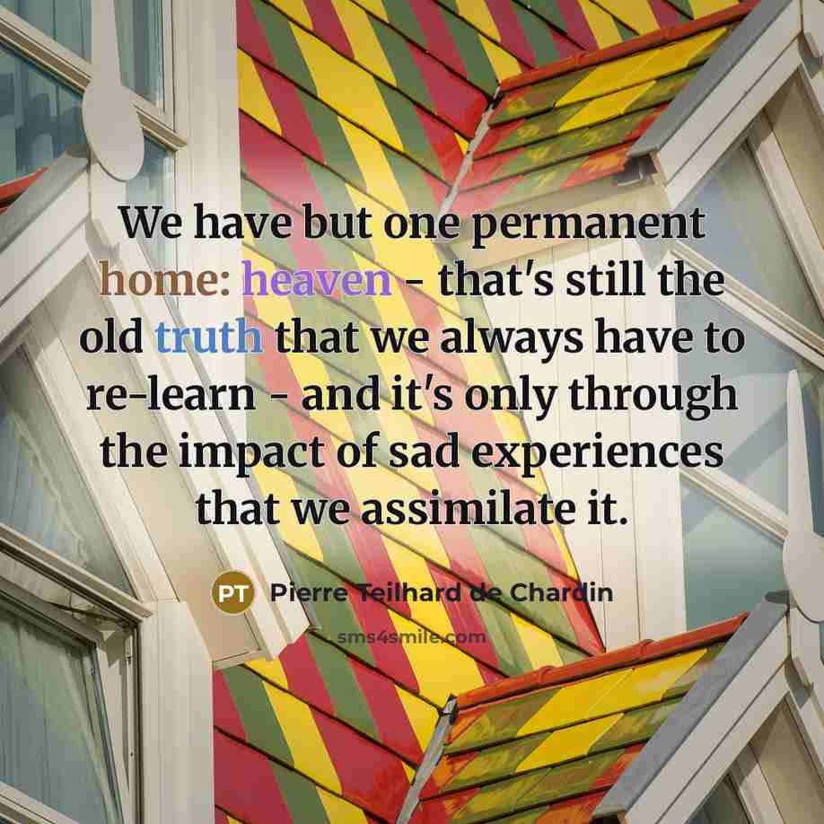 “We have but one permanent home: heaven - that's still the old truth that we always have to re-learn - and it's only through the impact of sad experiences that we assimilate it.” quote by Pierre Teilhard de Chardin