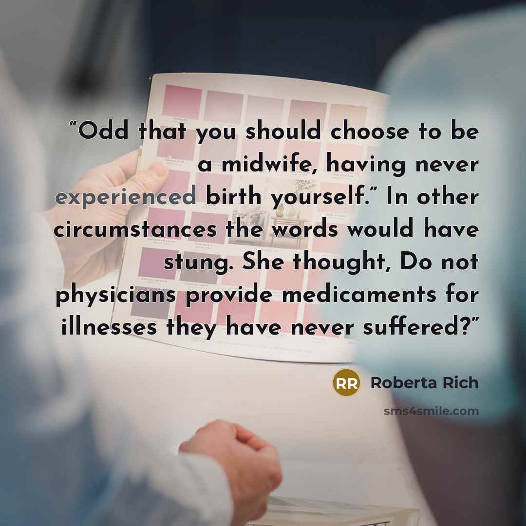 “Odd that you should choose to be a midwife, having never experienced birth yourself.” In other circumstances the words would have stung. She thought, Do not physicians provide medicaments for illnesses they have never suffered?” quote by Roberta Rich