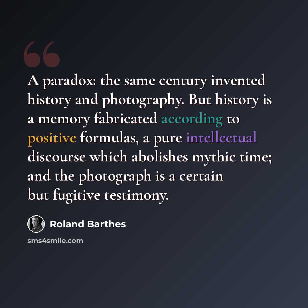 “A paradox: the same century invented history and photography. But history is a memory fabricated according to positive formulas, a pure intellectual discourse which abolishes mythic time; and the photograph is a certain but fugitive testimony.” quote by Roland Barthes