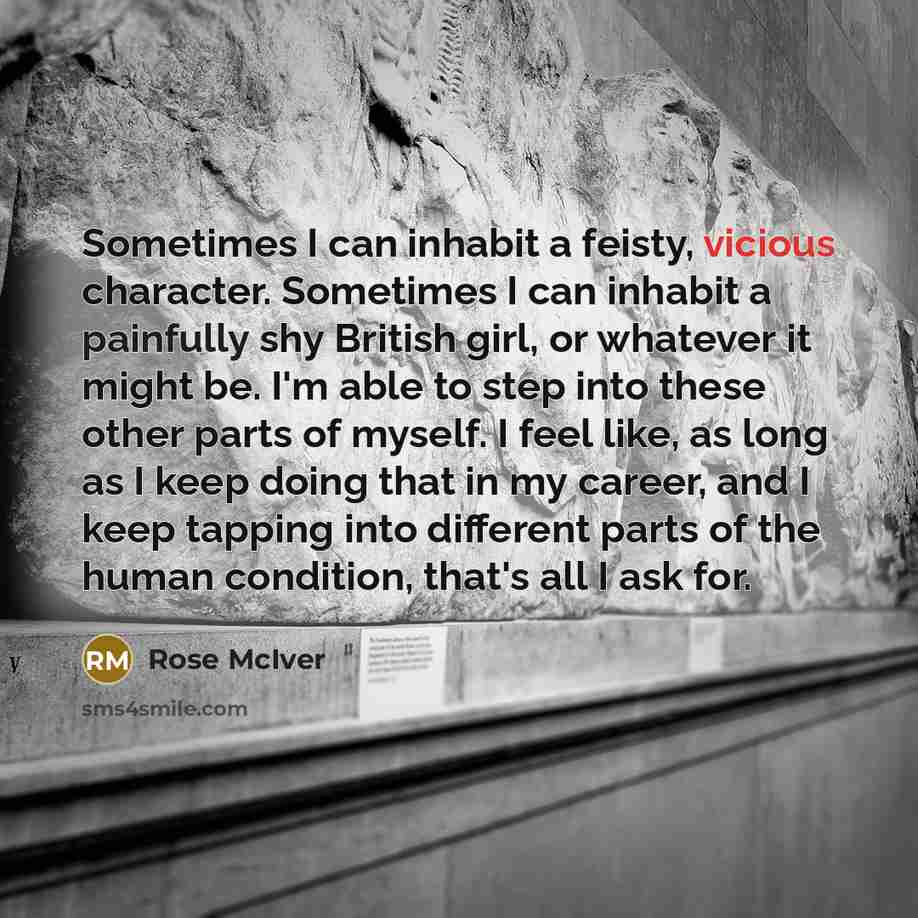 “Sometimes I can inhabit a feisty, vicious character. Sometimes I can inhabit a painfully shy British girl, or whatever it might be. I'm able to step into these other parts of myself. I feel like, as long as I keep doing that in my career, and I keep tapping into different parts of the human…” quote by Rose McIver