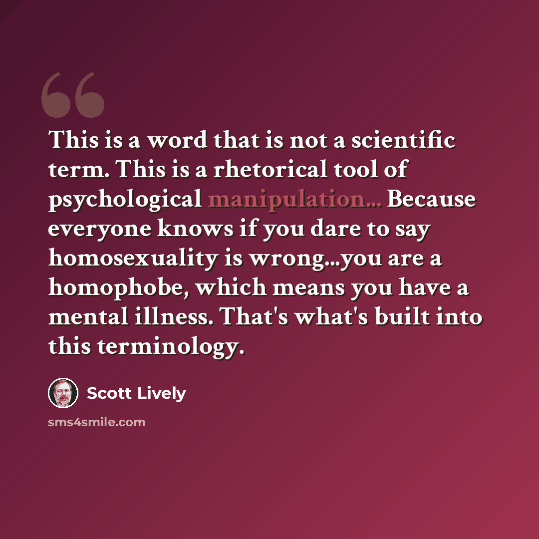 “This is a word that is not a scientific term. This is a rhetorical tool of psychological manipulation... Because everyone knows if you dare to say homosexuality is wrong...you are a homophobe, which means you have a mental illness. That's what's built into this terminology.” quote by Scott Lively