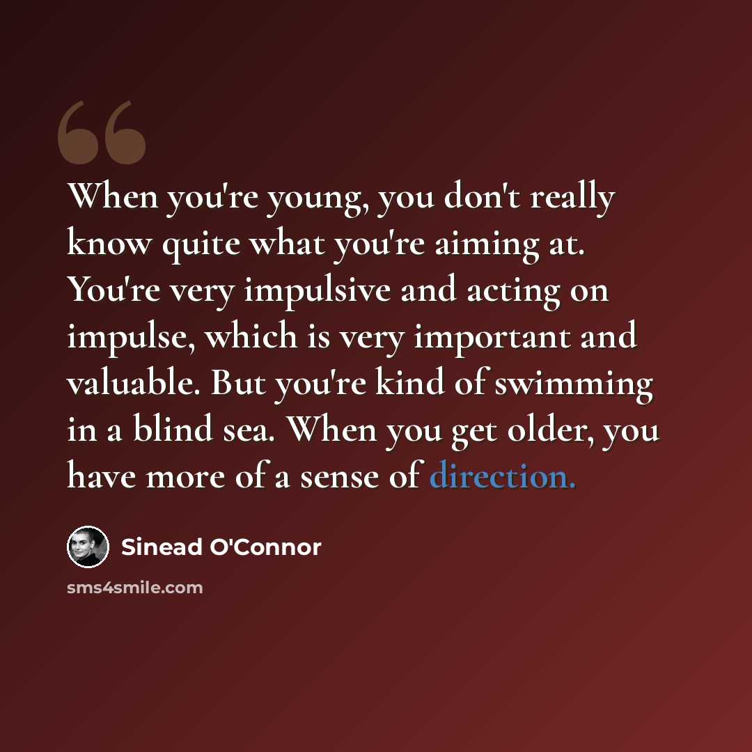 “When you're young, you don't really know quite what you're aiming at. You're very impulsive and acting on impulse, which is very important and valuable. But you're kind of swimming in a blind sea. When you get older, you have more of a sense of direction.” quote by Sinead O'Connor