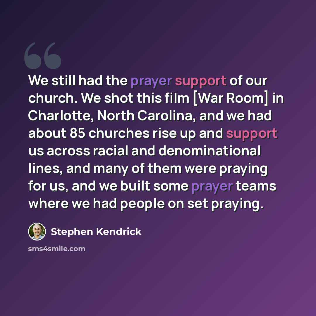 “We still had the prayer support of our church. We shot this film [War Room] in Charlotte, North Carolina, and we had about 85 churches rise up and support us across racial and denominational lines, and many of them were praying for us, and we built some prayer teams where we had people on set…” quote by Stephen Kendrick