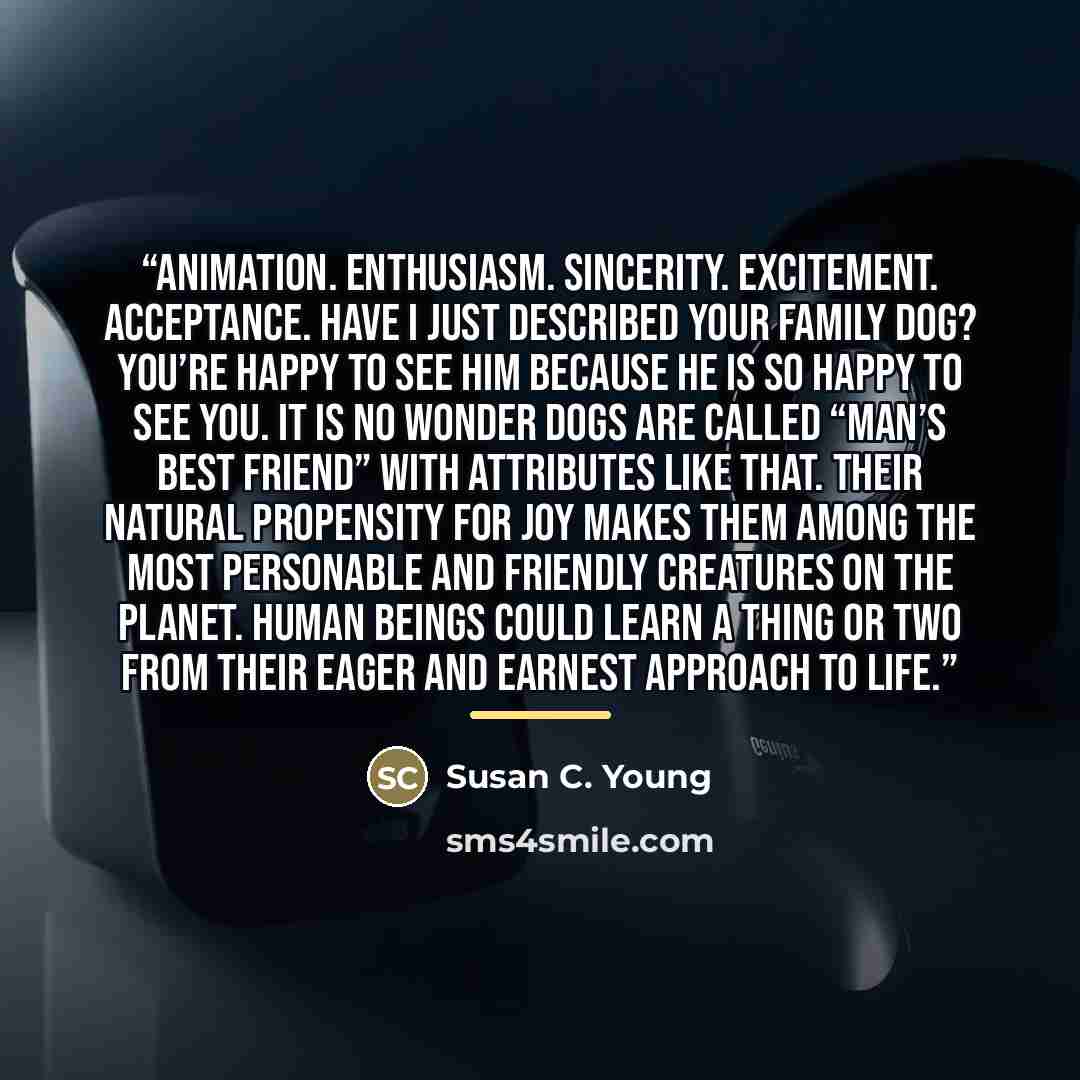 “Animation. Enthusiasm. Sincerity. Excitement. Acceptance. Have I just described your family dog? You’re happy to see him because he is so happy to see you. It is no wonder dogs are called “Man’s Best Friend” with attributes like that. Their natural propensity for joy makes them among the most…” quote by Susan C. Young
