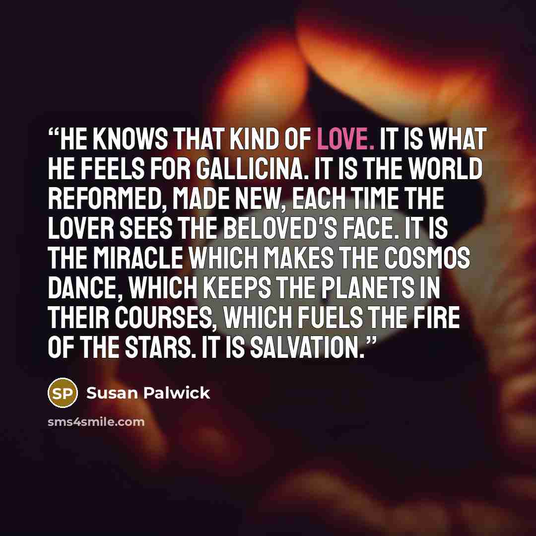 “He knows that kind of love. It is what he feels for Gallicina. It is the world reformed, made new, each time the lover sees the beloved's face. It is the miracle which makes the cosmos dance, which keeps the planets in their courses, which fuels the fire of the stars. It is salvation.” quote by Susan Palwick