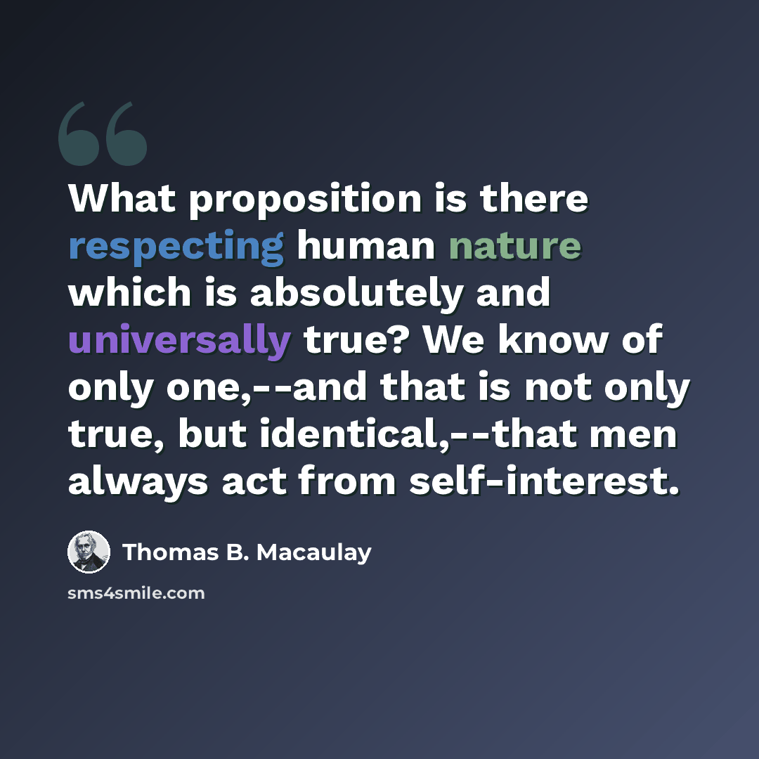 “What proposition is there respecting human nature which is absolutely and universally true? We know of only one,--and that is not only true, but identical,--that men always act from self-interest.” quote by Thomas B. Macaulay