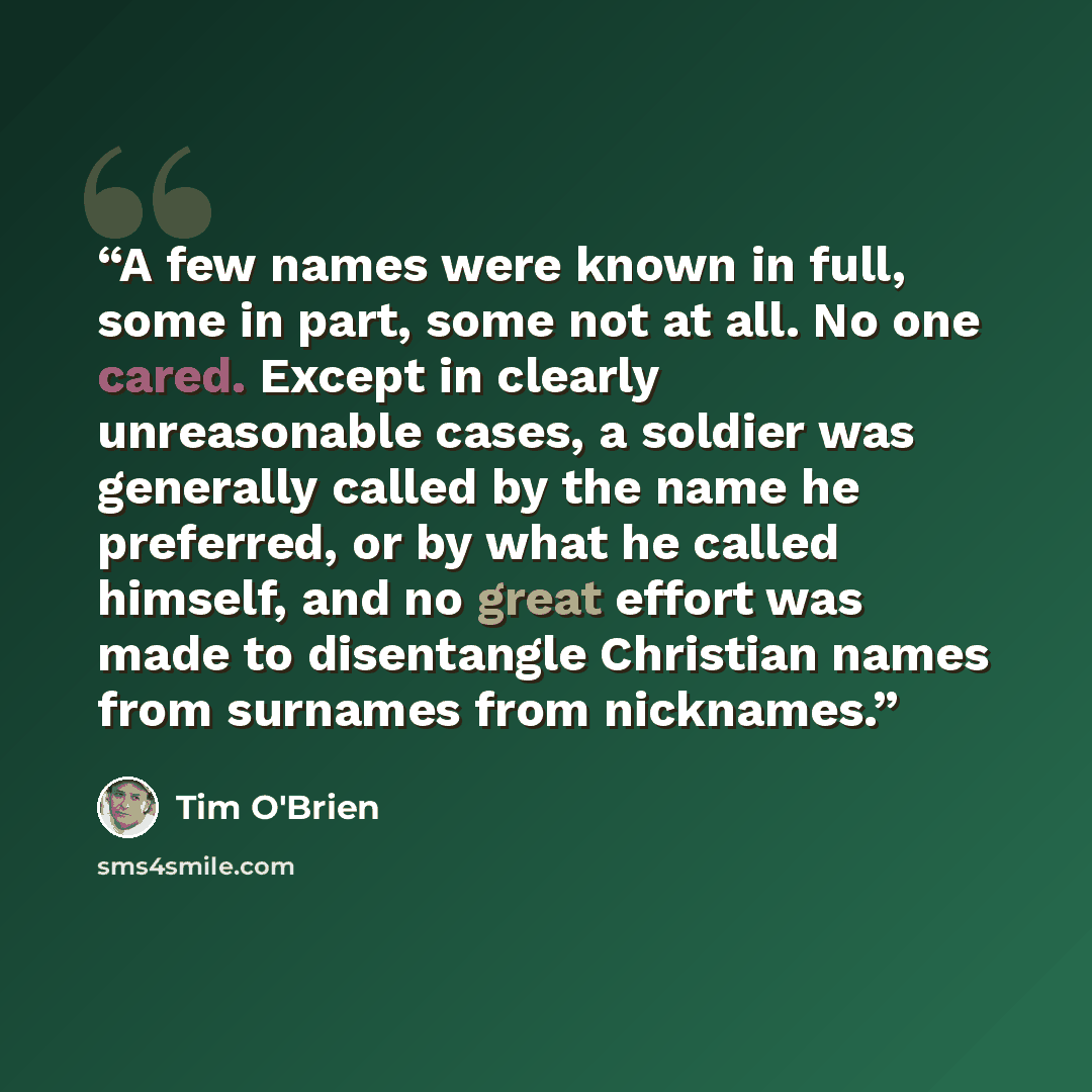 “A few names were known in full, some in part, some not at all. No one cared. Except in clearly unreasonable cases, a soldier was generally called by the name he preferred, or by what he called himself, and no great effort was made to disentangle Christian names from surnames from nicknames.” quote by Tim O'Brien