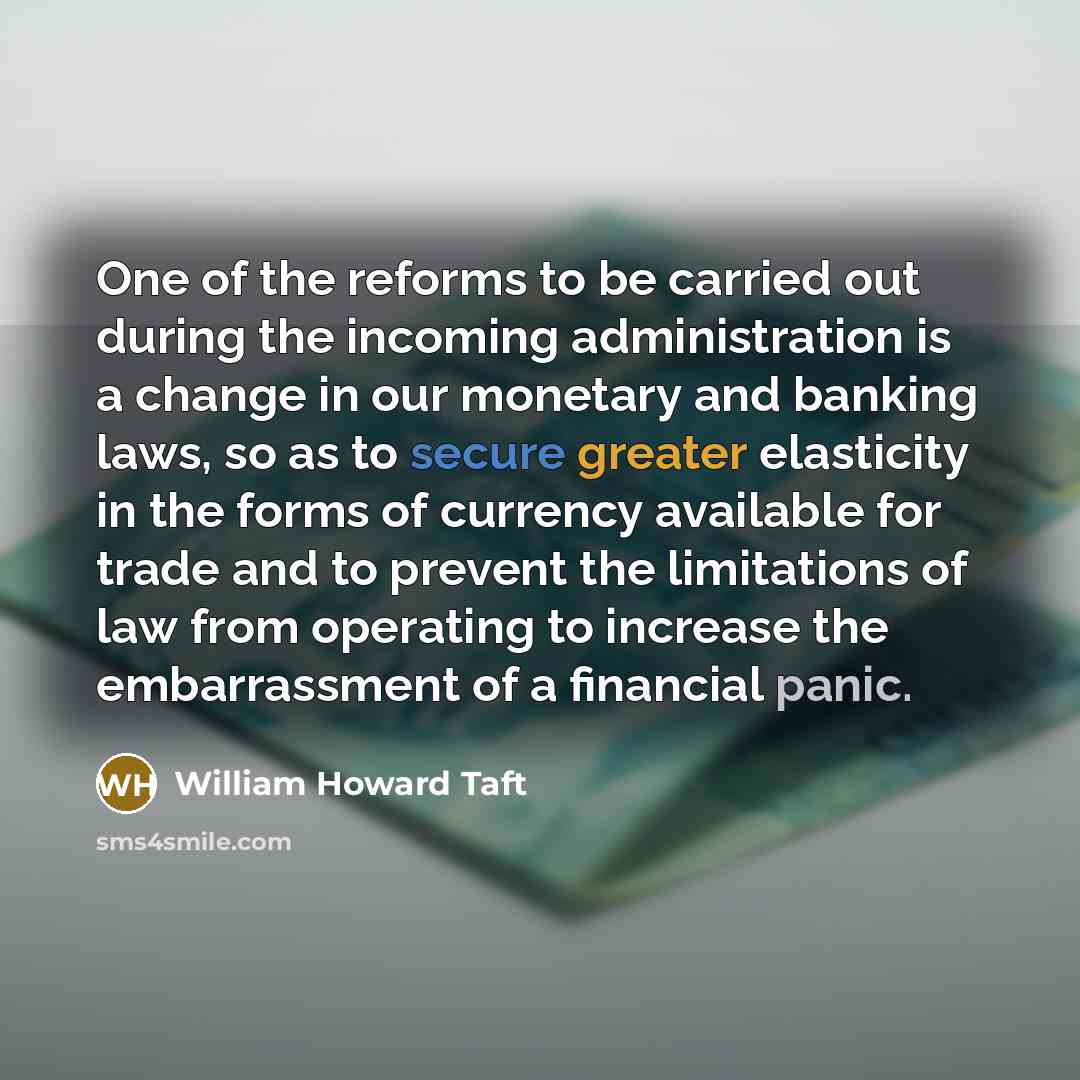 “One of the reforms to be carried out during the incoming administration is a change in our monetary and banking laws, so as to secure greater elasticity in the forms of currency available for trade and to prevent the limitations of law from operating to increase the embarrassment of a financial…” quote by William Howard Taft