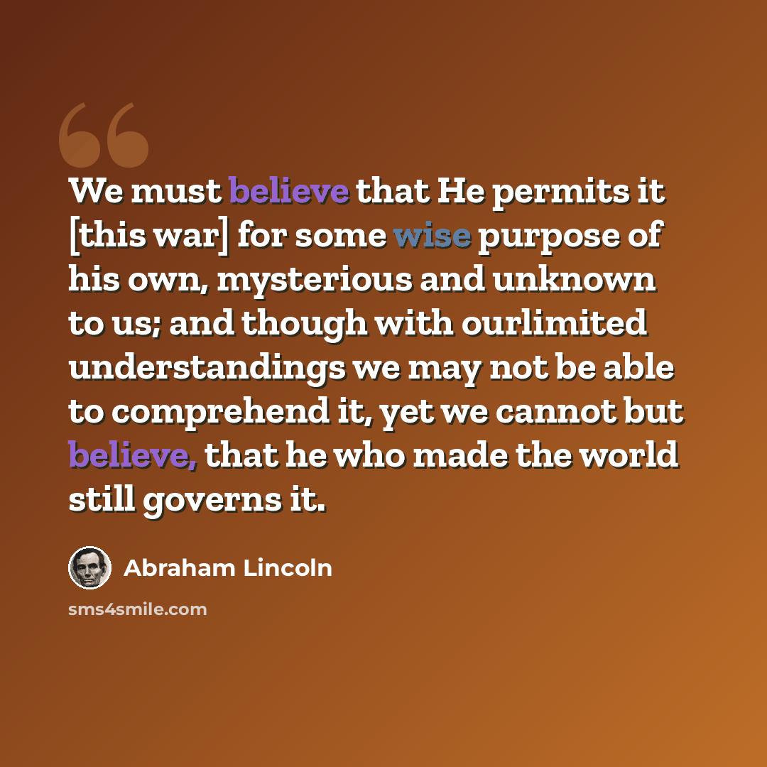 “We must believe that He permits it [this war] for some wise purpose of his own, mysterious and unknown to us; and though with ourlimited understandings we may not be able to comprehend it, yet we cannot but believe, that he who made the world still governs it.” quote by Abraham Lincoln