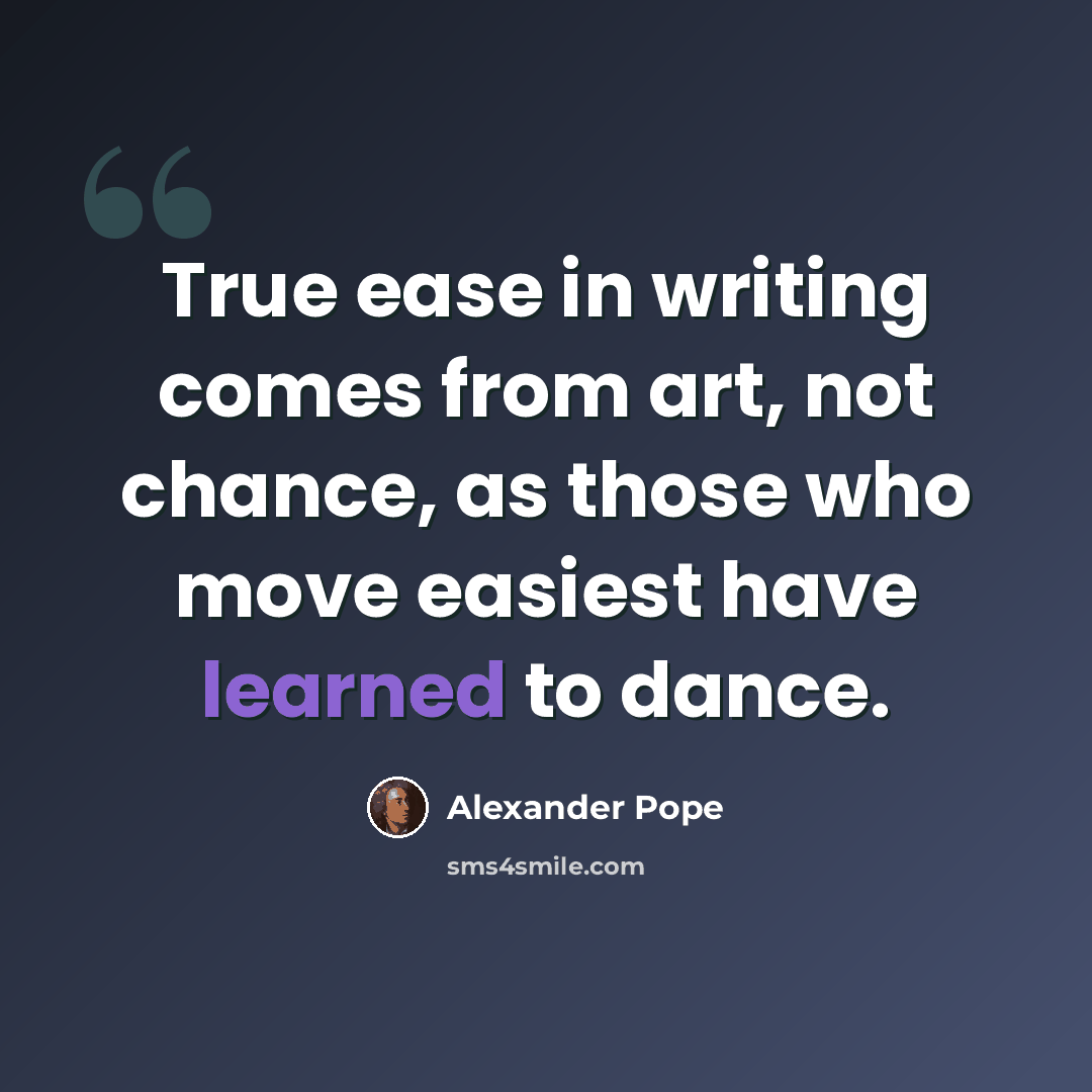 “True ease in writing comes from art, not chance, as those who move easiest have learned to dance.” quote by Alexander Pope